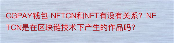 CGPAY钱包 NFTCN和NFT有没有关系？NFTCN是在区块链技术下产生的作品吗？