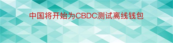 中国将开始为CBDC测试离线钱包