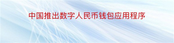 中国推出数字人民币钱包应用程序
