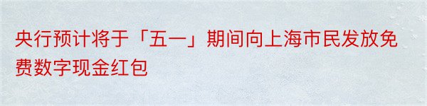 央行预计将于「五一」期间向上海市民发放免费数字现金红包