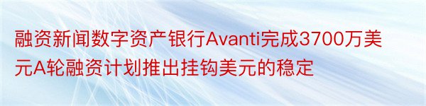 融资新闻数字资产银行Avanti完成3700万美元A轮融资计划推出挂钩美元的稳定